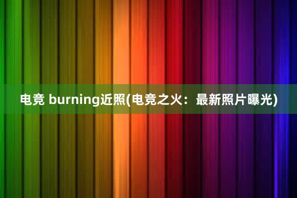 电竞 burning近照(电竞之火：最新照片曝光)